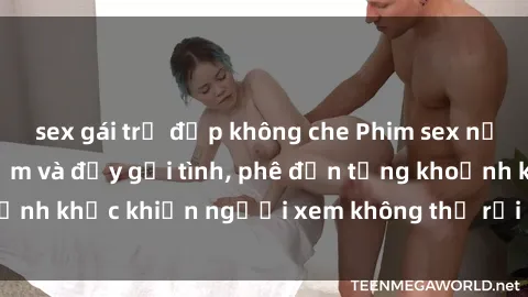 sex gái trẻ đẹp không che Phim sex nữ sinh cực kỳ gợi cảm và đầy gợi tình, phê đến từng khoảnh khắc khiến người xem không thể rời mắt khỏi màn hình