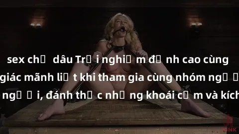 sex chị dâu Trải nghiệm đỉnh cao cùng sex tập thể: Cảm giác mãnh liệt khi tham gia cùng nhóm người, đánh thức những khoái cảm và kích thích không ngờ.