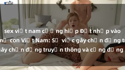 sex việt nam cưỡng hiếp Đột nhập vào vụ scandal sex mẹ con Việt Nam: Sự việc gây chấn động truyền thông và cộng đồng mạng