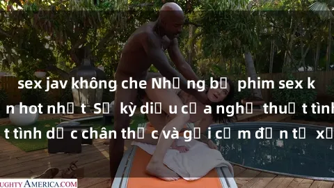 sex jav không che Những bộ phim sex không che Nhật Bản hot nhất  Sự kỳ diệu của nghệ thuật tình dục chân thực và gợi cảm đến từ xứ sở hoa anh đào.