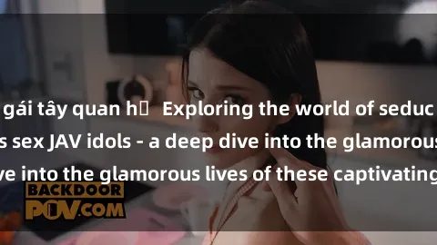 gái tây quan hệ Exploring the world of seduction with Japan's sex JAV idols - a deep dive into the glamorous lives of these captivating stars