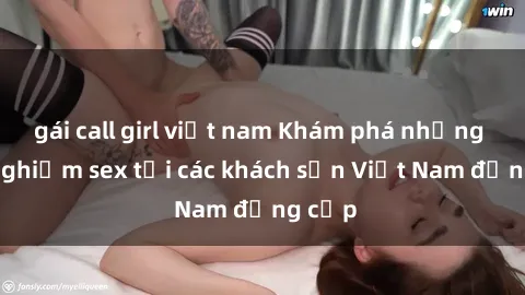 gái call girl việt nam Khám phá những trải nghiệm sex tại các khách sạn Việt Nam đẳng cấp