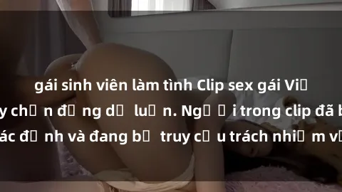 gái sinh viên làm tình Clip sex gái Việt bị lộ, vụ việc gây chấn động dư luận. Người trong clip đã bị xác định và đang bị truy cứu trách nhiệm về hành vi không đạo đức.