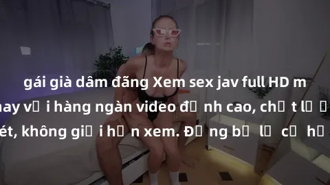 gái già dâm đãng Xem sex jav full HD miễn phí ngay hôm nay với hàng ngàn video đỉnh cao, chất lượng hình ảnh sắc nét, không giới hạn xem. Đừng bỏ lỡ cơ hội tận hưởng những khoảnh khắc đầy kích thích n