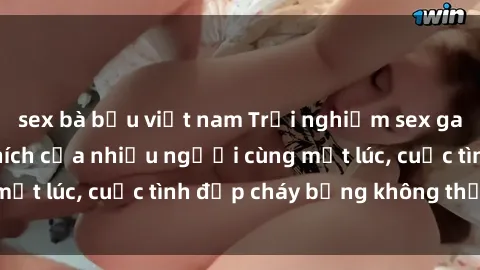 sex bà bầu việt nam Trải nghiệm sex gangbang: Sự kích thích của nhiều người cùng một lúc, cuộc tình đẹp cháy bỏng không thể quên