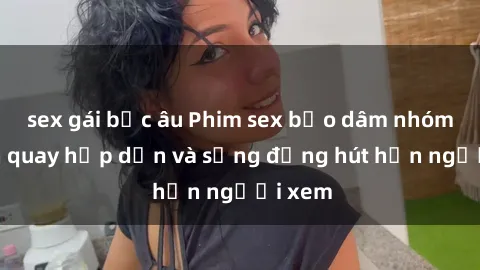 sex gái bắc âu Phim sex bạo dâm nhóm: Cảnh quay hấp dẫn và sống động hút hồn người xem