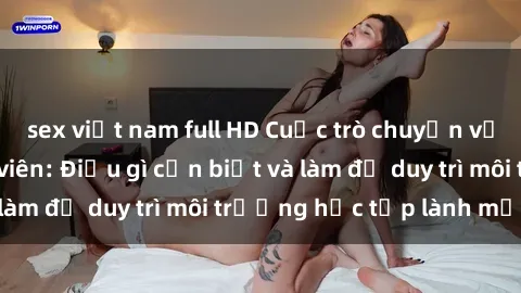 sex việt nam full HD Cuộc trò chuyện về vấn đề sex giáo viên: Điều gì cần biết và làm để duy trì môi trường học tập lành mạnh?