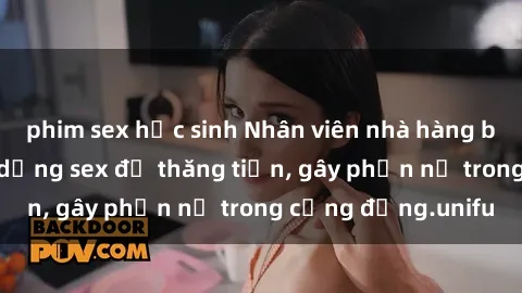 phim sex học sinh Nhân viên nhà hàng bị tố cáo việc sử dụng sex để thăng tiến, gây phẫn nộ trong cộng đồng.unifu