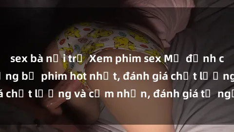 sex bà nội trợ Xem phim sex Mỹ đỉnh cao - Danh sách những bộ phim hot nhất, đánh giá chất lượng và cảm nhận, đánh giá từ người xem.