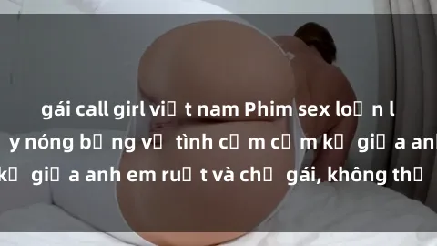gái call girl việt nam Phim sex loạn luân - Câu chuyện đầy nóng bỏng về tình cảm cấm kỵ giữa anh em ruột và chị gái, không thể nào bỏ qua