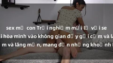 sex mẹ con Trải nghiệm mới lạ với sex phòng tắm: Nơi hòa mình vào không gian đầy gợi cảm và lãng mạn, mang đến những khoảnh khắc đáng nhớ.