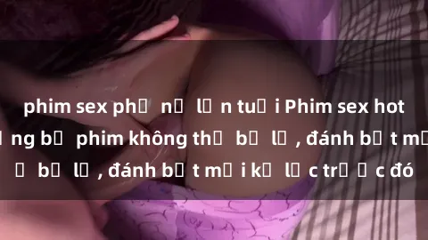 phim sex phụ nữ lớn tuổi Phim sex hot nhất năm  Top những bộ phim không thể bỏ lỡ, đánh bật mọi kỷ lục trước đó