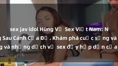 sex jav idol Hùng Vỹ Sex Việt Nam: Những Bí Mật Đằng Sau Cánh Cửa Đỏ. Khám phá cuộc sống và những dịch vụ sex đầy hấp dẫn của người Việt Nam.