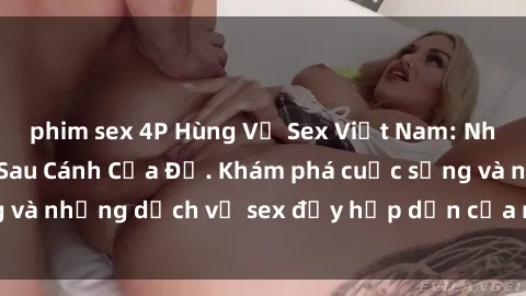 phim sex 4P Hùng Vỹ Sex Việt Nam: Những Bí Mật Đằng Sau Cánh Cửa Đỏ. Khám phá cuộc sống và những dịch vụ sex đầy hấp dẫn của người Việt Nam.