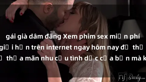 gái già dâm đãng Xem phim sex miễn phí hoàn toàn không giới hạn trên internet ngay hôm nay để thỏa mãn nhu cầu tình dục của bạn mà không tốn chi phí.