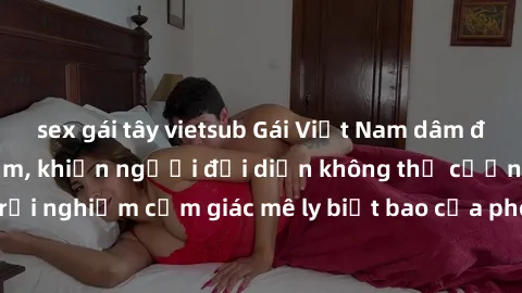 sex gái tây vietsub Gái Việt Nam dâm đãng làm tình say đắm, khiến người đối diện không thể cưỡng lại được. Hãy trải nghiệm cảm giác mê ly biết bao của phong cách yêu đương đậm chất dân tộc!
