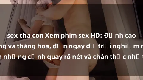 sex cha con Xem phim sex HD: Đỉnh cao của sự sung sướng và thăng hoa, đến ngay để trải nghiệm những cảnh quay rõ nét và chân thực nhất. Hãy cùng khám phá!