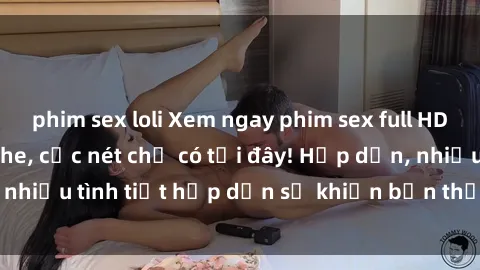 phim sex loli Xem ngay phim sex full HD đỉnh cao, không che, cực nét chỉ có tại đây! Hấp dẫn, nhiều tình tiết hấp dẫn sẽ khiến bạn thỏa mãn đắm say.