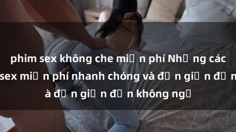 phim sex không che miễn phí Những cách tải phim sex miễn phí nhanh chóng và đơn giản đến không ngờ