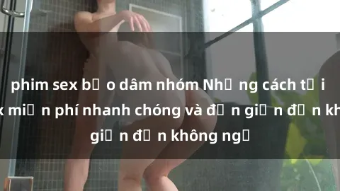 phim sex bạo dâm nhóm Những cách tải phim sex miễn phí nhanh chóng và đơn giản đến không ngờ
