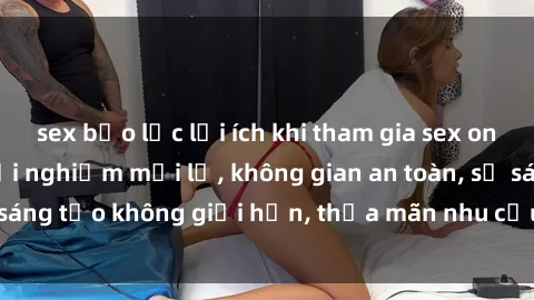 sex bạo lực lợi ích khi tham gia sex online không che: Trải nghiệm mới lạ, không gian an toàn, sự sáng tạo không giới hạn, thỏa mãn nhu cầu tình dục của bạn.