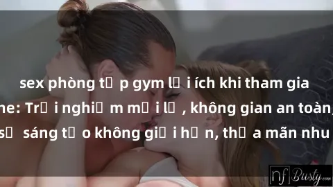 sex phòng tập gym lợi ích khi tham gia sex online không che: Trải nghiệm mới lạ, không gian an toàn, sự sáng tạo không giới hạn, thỏa mãn nhu cầu tình dục của bạn.
