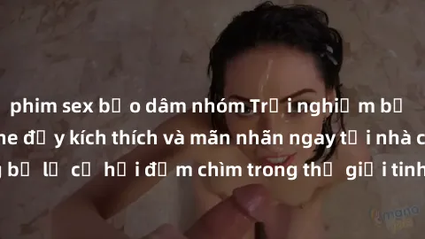phim sex bạo dâm nhóm Trải nghiệm bộ phim jav không che đầy kích thích và mãn nhãn ngay tại nhà của bạn! Đừng bỏ lỡ cơ hội đắm chìm trong thế giới tinh thần mới mẻ mà bộ phim này mang đến!