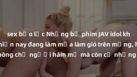 sex bạo lực Những bộ phim JAV idol không che hot nhất hiện nay đang làm mưa làm gió trên mạng, hấp dẫn không chỉ người hâm mộ mà còn cả những ai mới tìm hiểu về thể loại này!