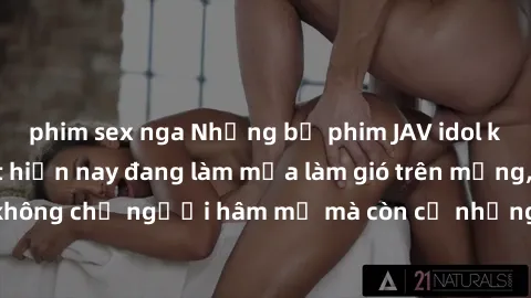 phim sex nga Những bộ phim JAV idol không che hot nhất hiện nay đang làm mưa làm gió trên mạng, hấp dẫn không chỉ người hâm mộ mà còn cả những ai mới tìm hiểu về thể loại này!