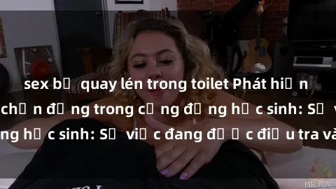 sex bị quay lén trong toilet Phát hiện clip sex nữ sinh gây chấn động trong cộng đồng học sinh: Sự việc đang được điều tra và xử lý