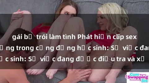 gái bị trói làm tình Phát hiện clip sex nữ sinh gây chấn động trong cộng đồng học sinh: Sự việc đang được điều tra và xử lý
