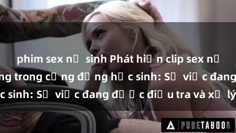 phim sex nữ sinh Phát hiện clip sex nữ sinh gây chấn động trong cộng đồng học sinh: Sự việc đang được điều tra và xử lý