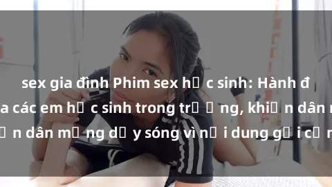 sex gia đình Phim sex học sinh: Hành động nóng bỏng của các em học sinh trong trường, khiến dân mạng dậy sóng vì nội dung gợi cảm và kích thích.