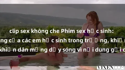clip sex không che Phim sex học sinh: Hành động nóng bỏng của các em học sinh trong trường, khiến dân mạng dậy sóng vì nội dung gợi cảm và kích thích.