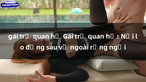 gái trẻ quan hệ Gái trẻ quan hệ: Nỗi lo đằng sau vẻ ngoài rạng ngời
