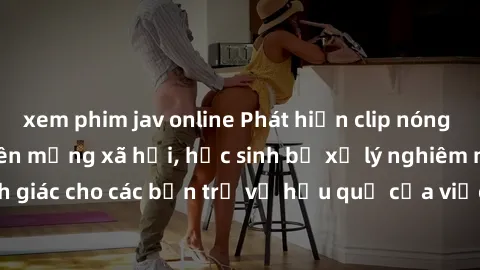 xem phim jav online Phát hiện clip nóng sinh viên gây sốt trên mạng xã hội, học sinh bị xử lý nghiêm ngặt. Đây là cảnh giác cho các bạn trẻ về hậu quả của việc chia sẻ thông tin trái phép trên interne