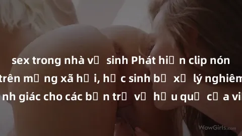 sex trong nhà vệ sinh Phát hiện clip nóng sinh viên gây sốt trên mạng xã hội, học sinh bị xử lý nghiêm ngặt. Đây là cảnh giác cho các bạn trẻ về hậu quả của việc chia sẻ thông tin trái phép trên inter