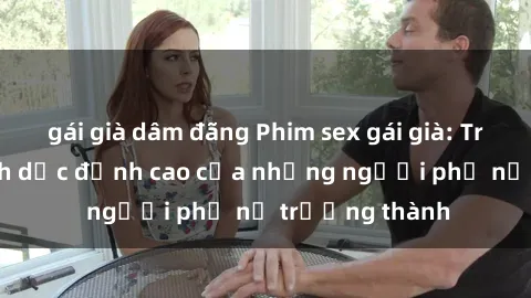 gái già dâm đãng Phim sex gái già: Trải nghiệm tình dục đỉnh cao của những người phụ nữ trưởng thành