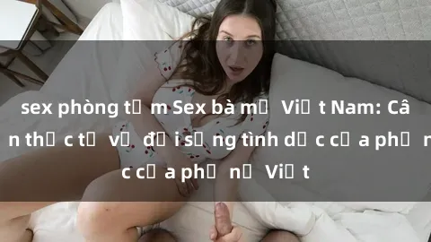 sex phòng tắm Sex bà mẹ Việt Nam: Câu chuyện thực tế về đời sống tình dục của phụ nữ Việt
