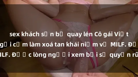 sex khách sạn bị quay lén Cô gái Việt Nam xinh đẹp và gợi cảm làm xoá tan khái niệm về MILF. Được lòng người xem bởi sự quyến rũ và dễ thương.