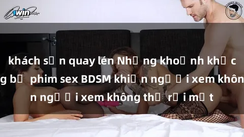khách sạn quay lén Những khoảnh khắc hấp dẫn trong bộ phim sex BDSM khiến người xem không thể rời mắt