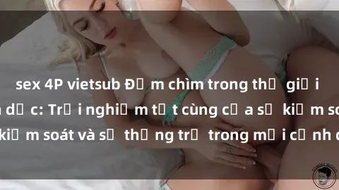 sex 4P vietsub Đắm chìm trong thế giới phim sex nô lệ tình dục: Trải nghiệm tột cùng của sự kiểm soát và sự thống trị trong mỗi cảnh quay mãnh liệt