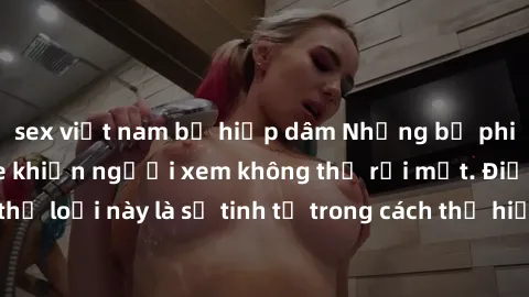 sex việt nam bị hiếp dâm Những bộ phim jav SM không che khiến người xem không thể rời mắt. Điểm nổi bật của thể loại này là sự tinh tế trong cách thể hiện cảm xúc và sự hấp dẫn của những cảnh quay.
