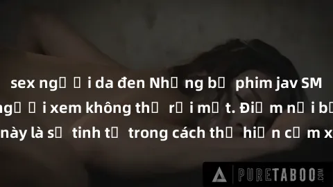 sex người da đen Những bộ phim jav SM không che khiến người xem không thể rời mắt. Điểm nổi bật của thể loại này là sự tinh tế trong cách thể hiện cảm xúc và sự hấp dẫn của những cảnh quay.