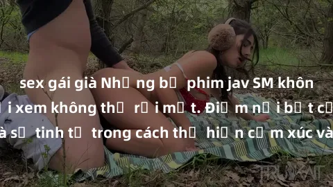 sex gái già Những bộ phim jav SM không che khiến người xem không thể rời mắt. Điểm nổi bật của thể loại này là sự tinh tế trong cách thể hiện cảm xúc và sự hấp dẫn của những cảnh quay.