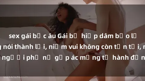 sex gái bắc âu Gái bị hiếp dâm bạo lực: Nỗi đau không nói thành lời, niềm vui không còn tồn tại, người phụ nữ gặp ác mộng từ hành động độc ác của kẻ xấu.