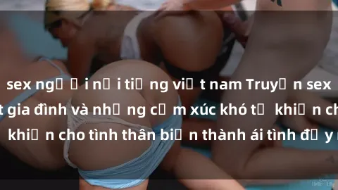 sex người nổi tiếng việt nam Truyện sex loạn luân: Bí mật gia đình và những cảm xúc khó tả khiến cho tình thân biến thành ái tình đầy nhiệt huyết