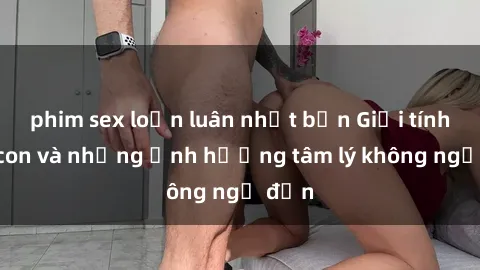 phim sex loạn luân nhật bản Giới tính cha con và những ảnh hưởng tâm lý không ngờ đến