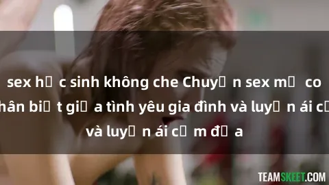 sex học sinh không che Chuyện sex mẹ con: Sự phân biệt giữa tình yêu gia đình và luyến ái cấm địa