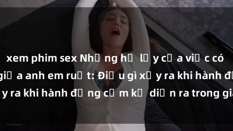 xem phim sex Những hệ lụy của việc có quan hệ tình dục giữa anh em ruột: Điều gì xảy ra khi hành động cấm kỵ diễn ra trong gia đình?